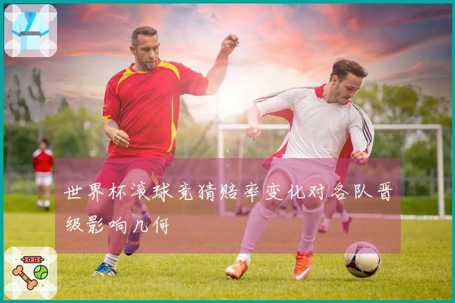 世界杯滚球竞猜赔率变化对各队晋级影响几何